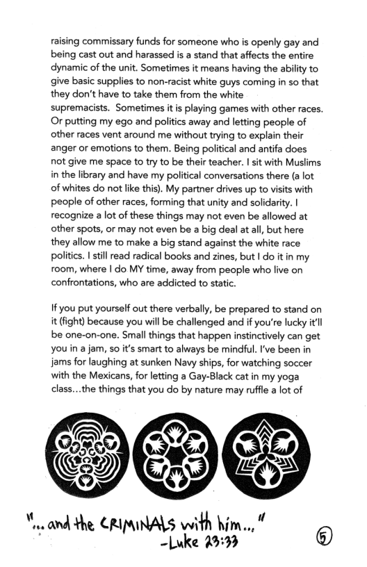 raising commissary funds for someone who is openly gay and being cast out and harassed is a stand that affects the entire dynamic of the unit. Sometimes it means having the ability to give basic supplies to non-racist white guys coming in so that they don’t have to take them from the white  supremacists. Sometimes it i playing games with other races. Or putting my ego and politics away and letting people of other races vent around me without trying to explain their anger or emotions to them. Being political and antifa does not give me space to try to be their teacher. | sit with Muslims in the library and have my political conversations there (a lot of whites do not like this). My partner drives up to visits with people of other races, forming that unity and solidarity. | recognize a lot of these things may not even be allowed at other spots, or may not even be a big deal at all, but here they allow me to make a big stand against the white race politics. I stil read radical books and zines, but | do it in my room, where | do MY time, away from people who live on confrontations, who are addicted to static.  If you put yourself out there verbally, be prepared to stand on it (fight) because you wil be challenged and if you’re lucky itl be one-on-one. Small things that happen instinctively can get youin a jam, so it’s smart to always be mindful. I’ve been in jams for laughing at sunken Navy ships, for watching soccer with the Mexicans, for letting a Gay-Black cat in my yoga class...the things that you do by nature may ruffle a lot of  . and the CRIMNALS with him.., N e 293 ® 